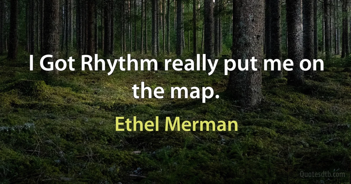 I Got Rhythm really put me on the map. (Ethel Merman)