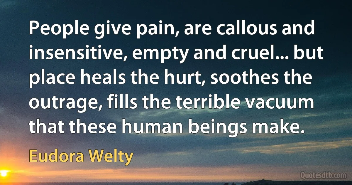 People give pain, are callous and insensitive, empty and cruel... but place heals the hurt, soothes the outrage, fills the terrible vacuum that these human beings make. (Eudora Welty)