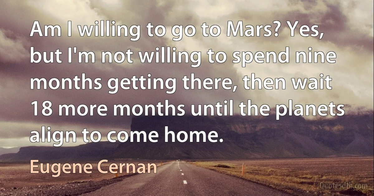 Am I willing to go to Mars? Yes, but I'm not willing to spend nine months getting there, then wait 18 more months until the planets align to come home. (Eugene Cernan)