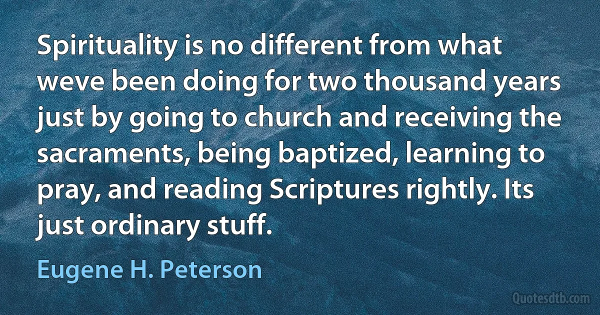 Spirituality is no different from what weve been doing for two thousand years just by going to church and receiving the sacraments, being baptized, learning to pray, and reading Scriptures rightly. Its just ordinary stuff. (Eugene H. Peterson)