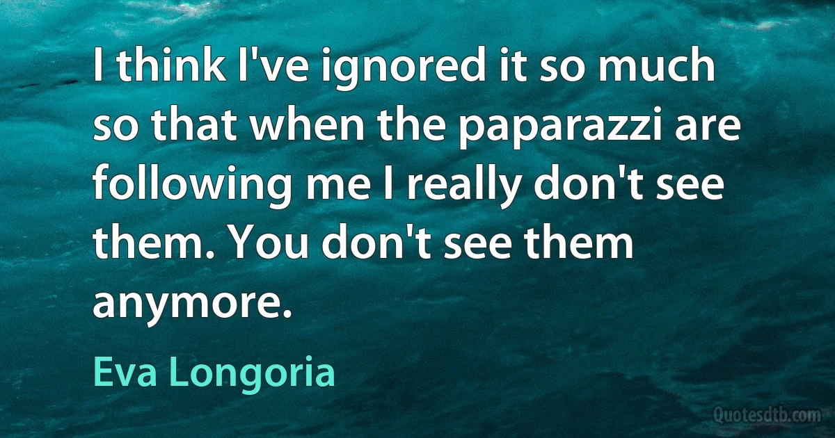 I think I've ignored it so much so that when the paparazzi are following me I really don't see them. You don't see them anymore. (Eva Longoria)