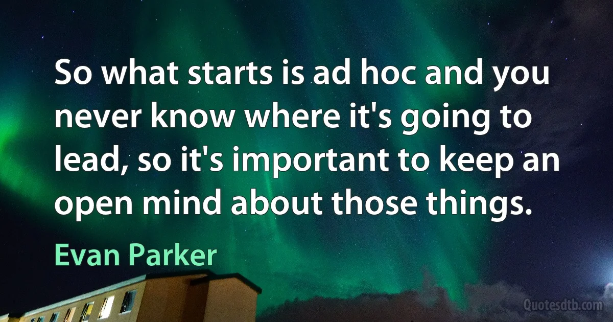 So what starts is ad hoc and you never know where it's going to lead, so it's important to keep an open mind about those things. (Evan Parker)