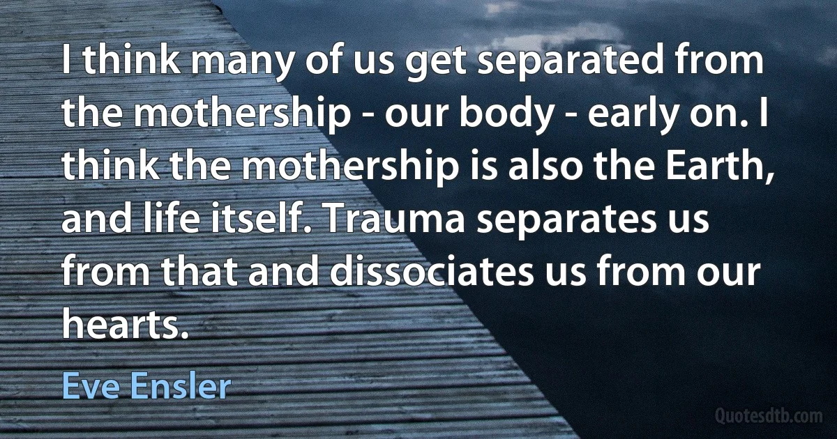 I think many of us get separated from the mothership - our body - early on. I think the mothership is also the Earth, and life itself. Trauma separates us from that and dissociates us from our hearts. (Eve Ensler)