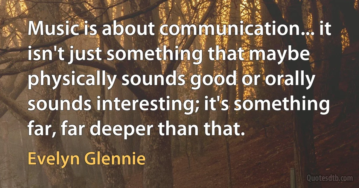 Music is about communication... it isn't just something that maybe physically sounds good or orally sounds interesting; it's something far, far deeper than that. (Evelyn Glennie)