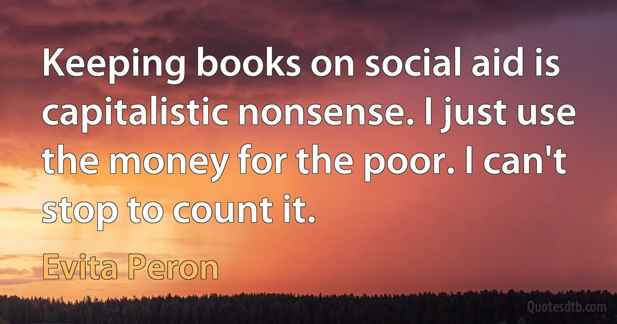 Keeping books on social aid is capitalistic nonsense. I just use the money for the poor. I can't stop to count it. (Evita Peron)