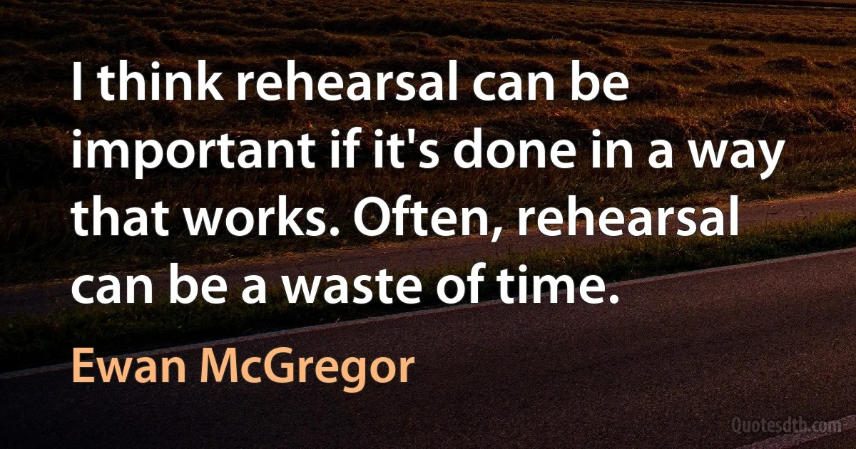 I think rehearsal can be important if it's done in a way that works. Often, rehearsal can be a waste of time. (Ewan McGregor)