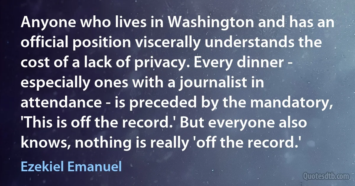 Anyone who lives in Washington and has an official position viscerally understands the cost of a lack of privacy. Every dinner - especially ones with a journalist in attendance - is preceded by the mandatory, 'This is off the record.' But everyone also knows, nothing is really 'off the record.' (Ezekiel Emanuel)