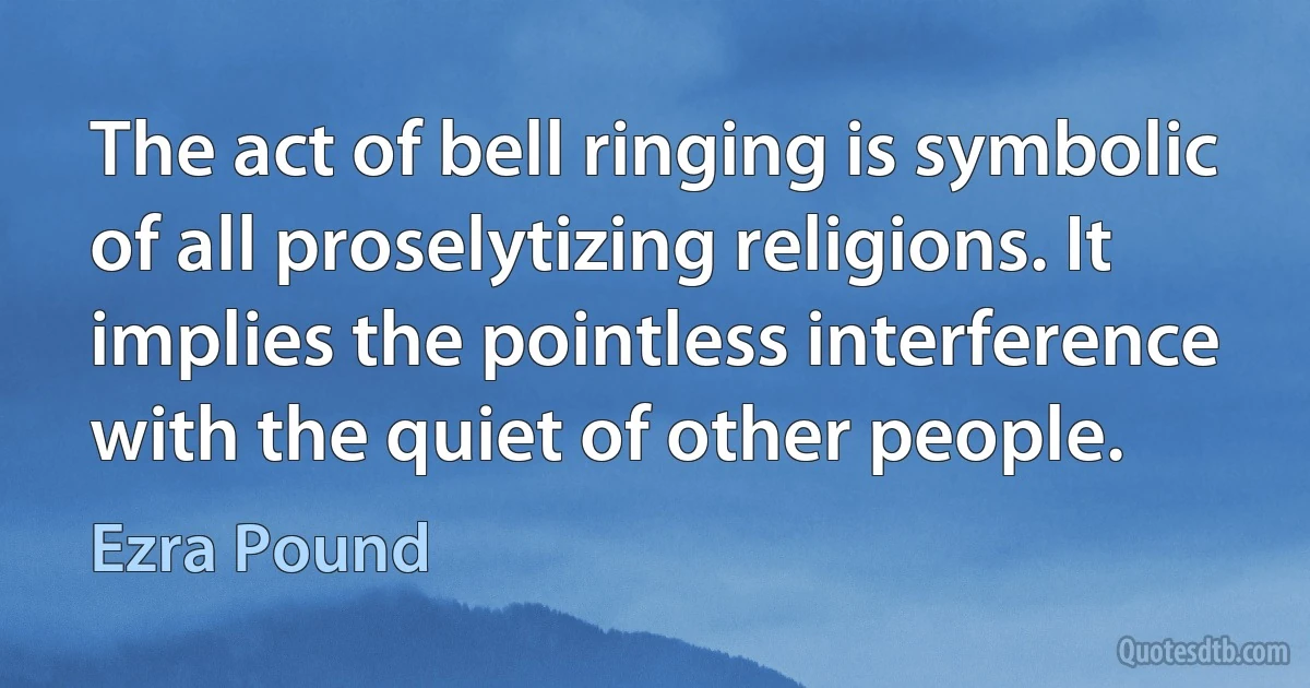 The act of bell ringing is symbolic of all proselytizing religions. It implies the pointless interference with the quiet of other people. (Ezra Pound)