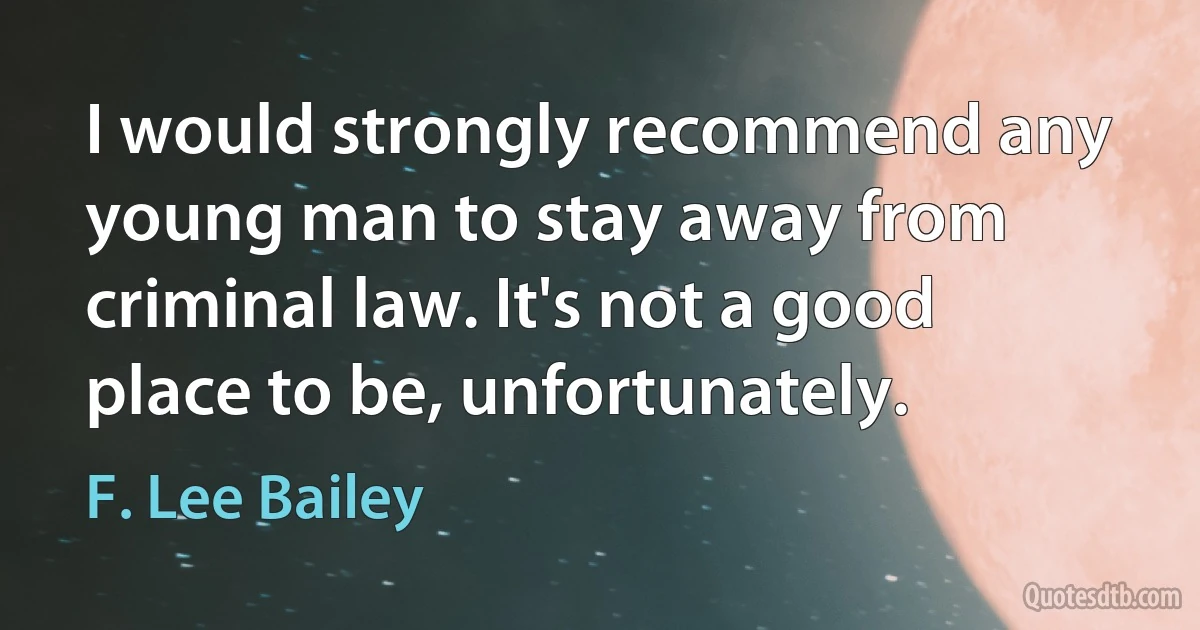 I would strongly recommend any young man to stay away from criminal law. It's not a good place to be, unfortunately. (F. Lee Bailey)