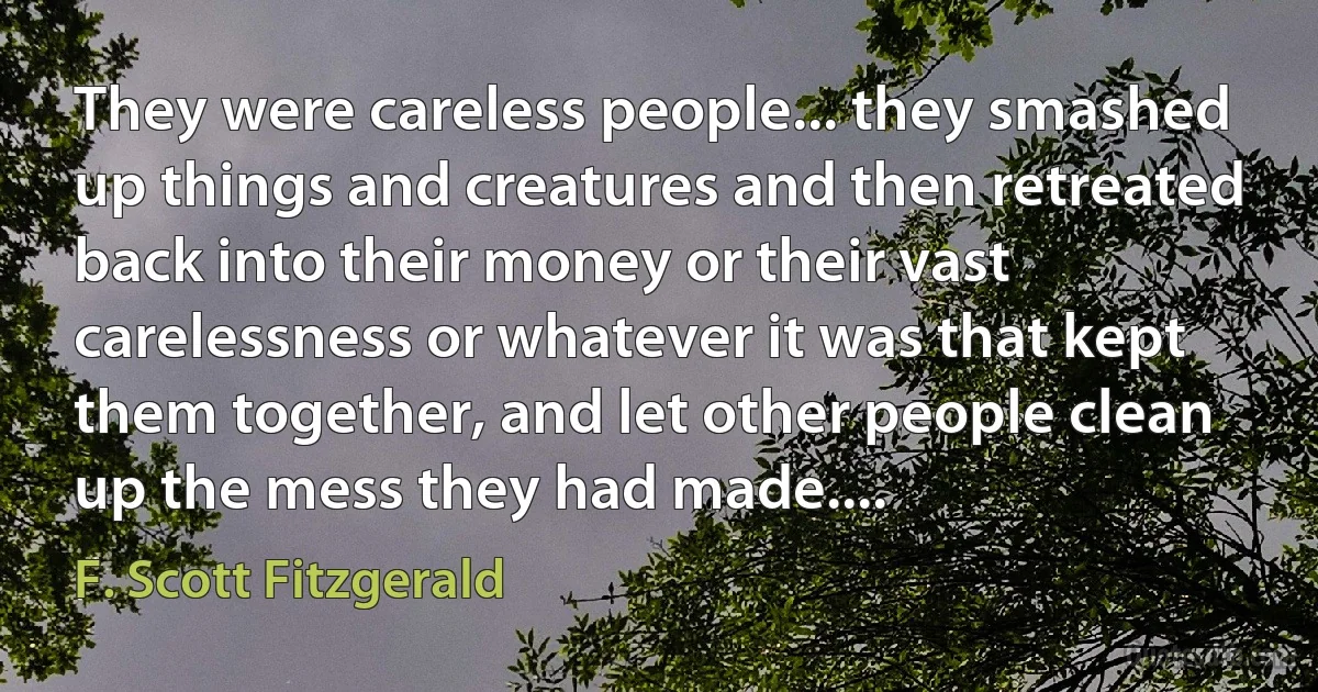 They were careless people... they smashed up things and creatures and then retreated back into their money or their vast carelessness or whatever it was that kept them together, and let other people clean up the mess they had made.... (F. Scott Fitzgerald)