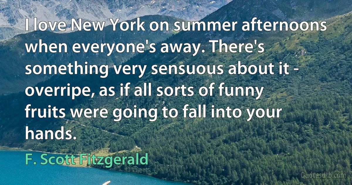 I love New York on summer afternoons when everyone's away. There's something very sensuous about it - overripe, as if all sorts of funny fruits were going to fall into your hands. (F. Scott Fitzgerald)