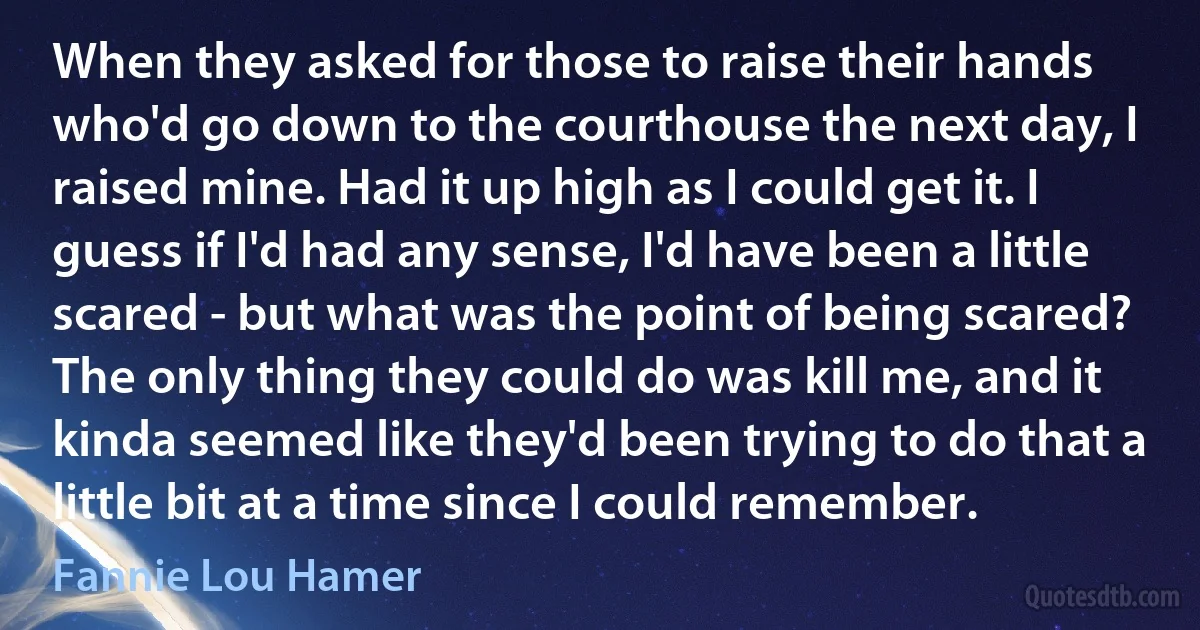 When they asked for those to raise their hands who'd go down to the courthouse the next day, I raised mine. Had it up high as I could get it. I guess if I'd had any sense, I'd have been a little scared - but what was the point of being scared? The only thing they could do was kill me, and it kinda seemed like they'd been trying to do that a little bit at a time since I could remember. (Fannie Lou Hamer)