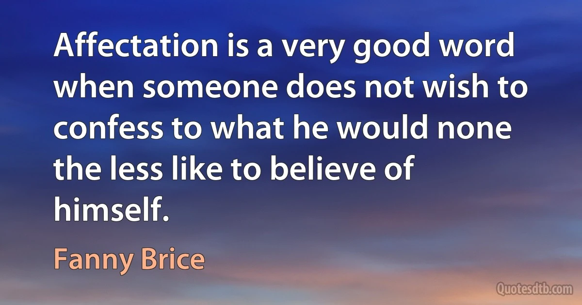 Affectation is a very good word when someone does not wish to confess to what he would none the less like to believe of himself. (Fanny Brice)