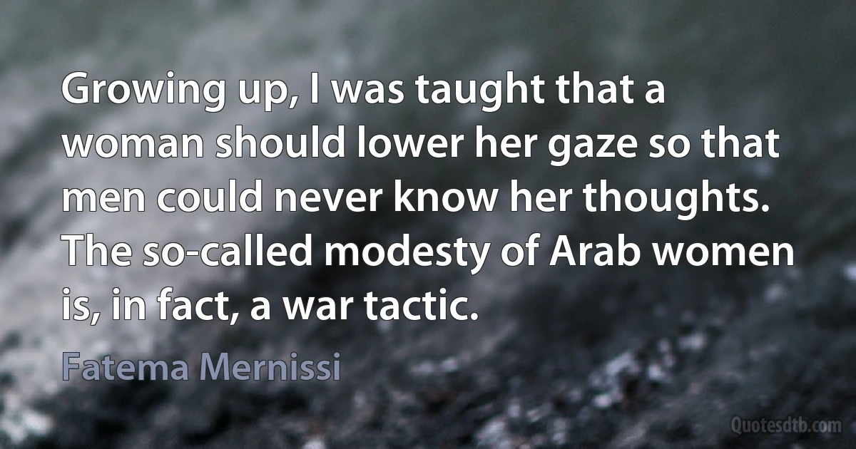 Growing up, I was taught that a woman should lower her gaze so that men could never know her thoughts. The so-called modesty of Arab women is, in fact, a war tactic. (Fatema Mernissi)