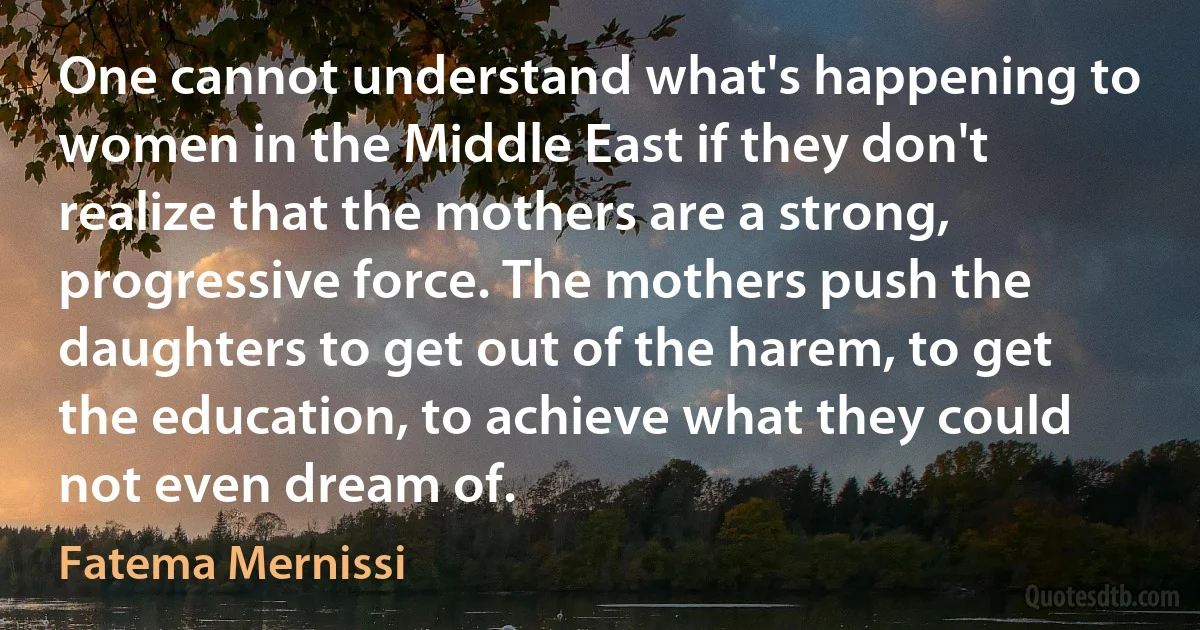 One cannot understand what's happening to women in the Middle East if they don't realize that the mothers are a strong, progressive force. The mothers push the daughters to get out of the harem, to get the education, to achieve what they could not even dream of. (Fatema Mernissi)