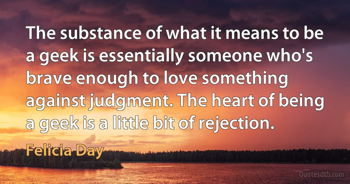 The substance of what it means to be a geek is essentially someone who's brave enough to love something against judgment. The heart of being a geek is a little bit of rejection. (Felicia Day)