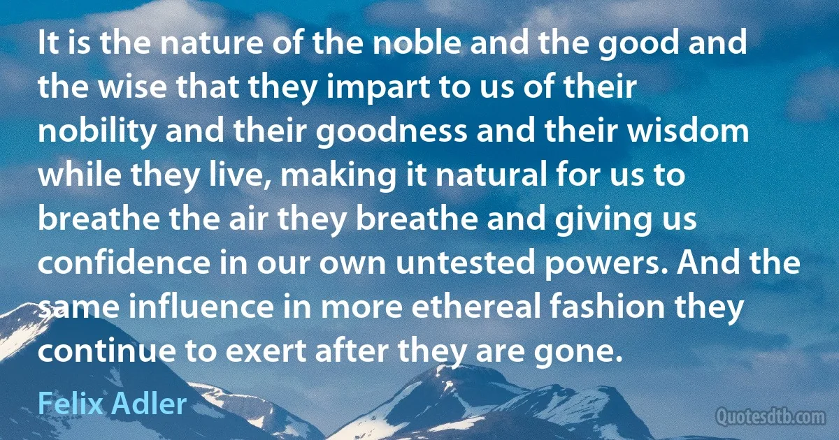 It is the nature of the noble and the good and the wise that they impart to us of their nobility and their goodness and their wisdom while they live, making it natural for us to breathe the air they breathe and giving us confidence in our own untested powers. And the same influence in more ethereal fashion they continue to exert after they are gone. (Felix Adler)