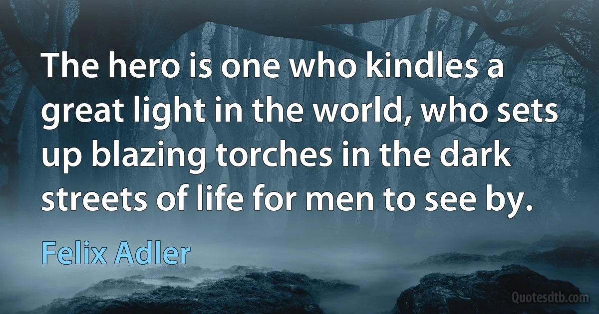 The hero is one who kindles a great light in the world, who sets up blazing torches in the dark streets of life for men to see by. (Felix Adler)