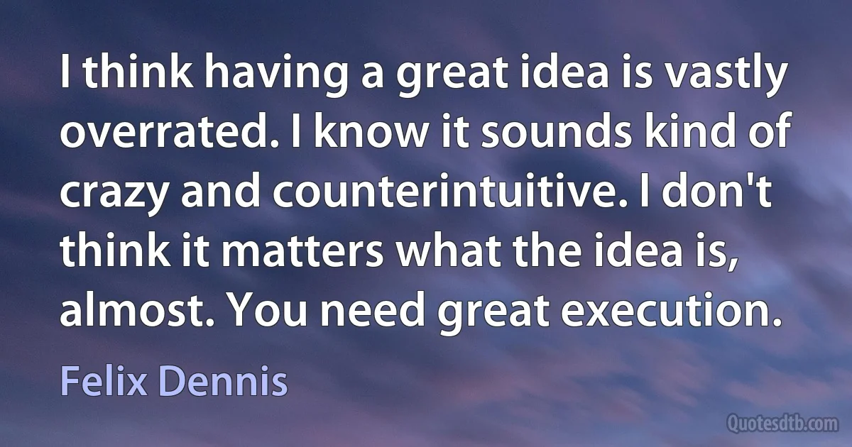 I think having a great idea is vastly overrated. I know it sounds kind of crazy and counterintuitive. I don't think it matters what the idea is, almost. You need great execution. (Felix Dennis)