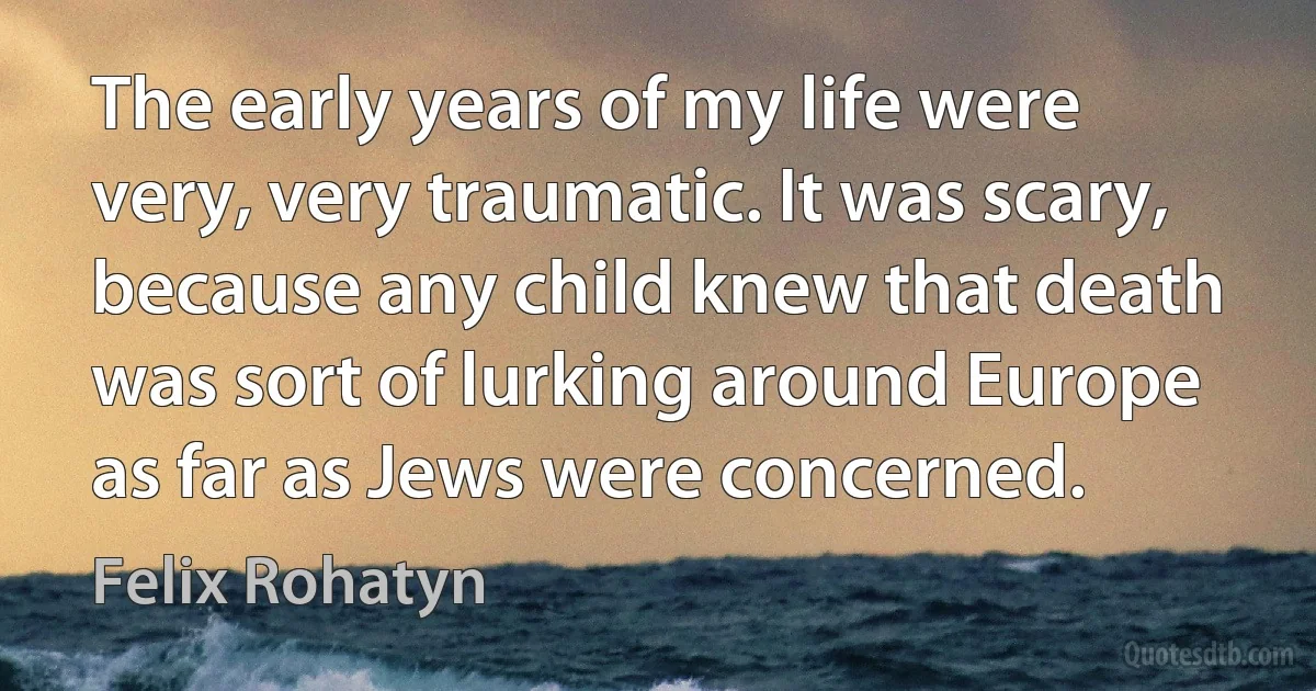 The early years of my life were very, very traumatic. It was scary, because any child knew that death was sort of lurking around Europe as far as Jews were concerned. (Felix Rohatyn)