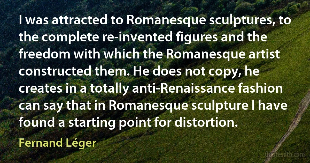 I was attracted to Romanesque sculptures, to the complete re-invented figures and the freedom with which the Romanesque artist constructed them. He does not copy, he creates in a totally anti-Renaissance fashion can say that in Romanesque sculpture I have found a starting point for distortion. (Fernand Léger)