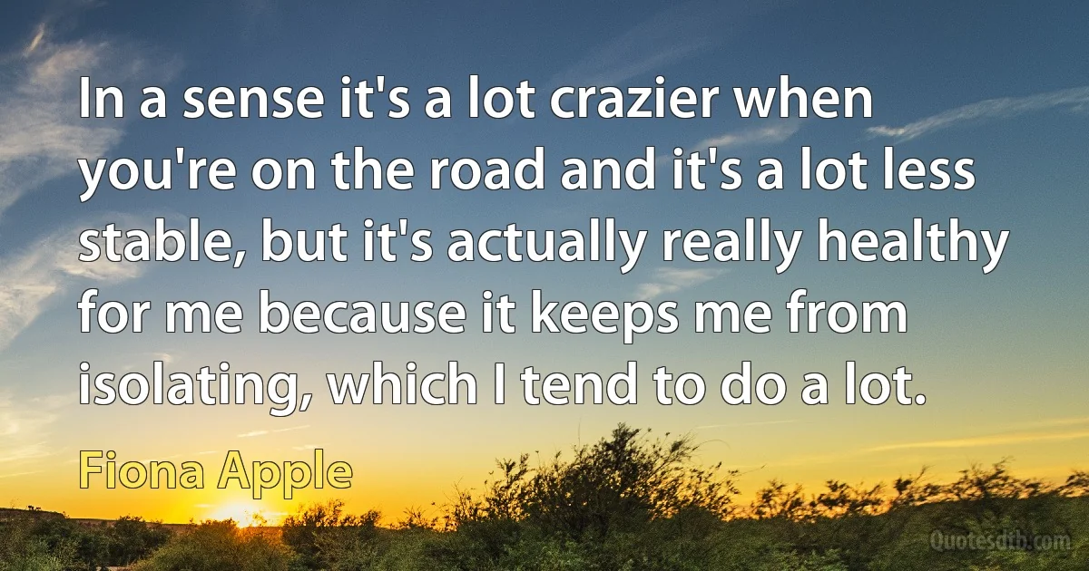 In a sense it's a lot crazier when you're on the road and it's a lot less stable, but it's actually really healthy for me because it keeps me from isolating, which I tend to do a lot. (Fiona Apple)