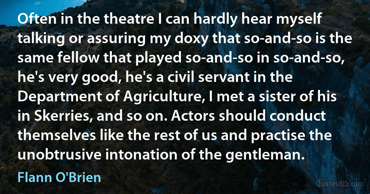 Often in the theatre I can hardly hear myself talking or assuring my doxy that so-and-so is the same fellow that played so-and-so in so-and-so, he's very good, he's a civil servant in the Department of Agriculture, I met a sister of his in Skerries, and so on. Actors should conduct themselves like the rest of us and practise the unobtrusive intonation of the gentleman. (Flann O'Brien)