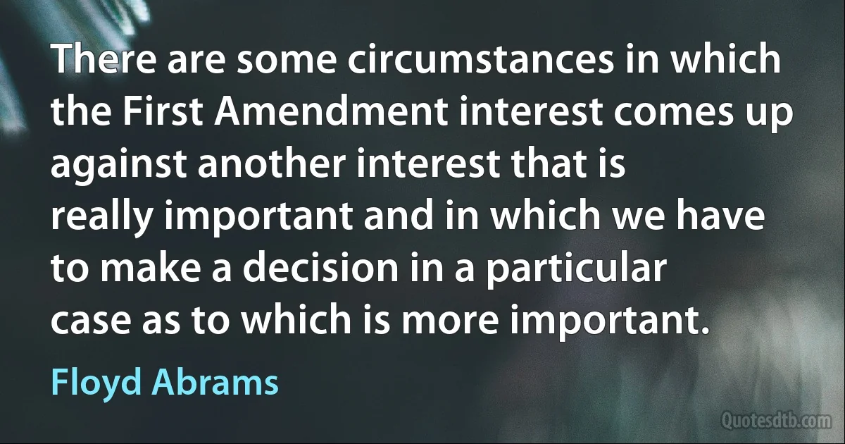 There are some circumstances in which the First Amendment interest comes up against another interest that is really important and in which we have to make a decision in a particular case as to which is more important. (Floyd Abrams)