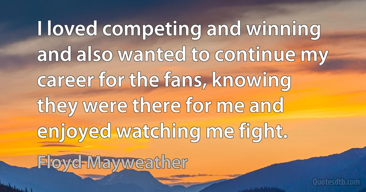 I loved competing and winning and also wanted to continue my career for the fans, knowing they were there for me and enjoyed watching me fight. (Floyd Mayweather)