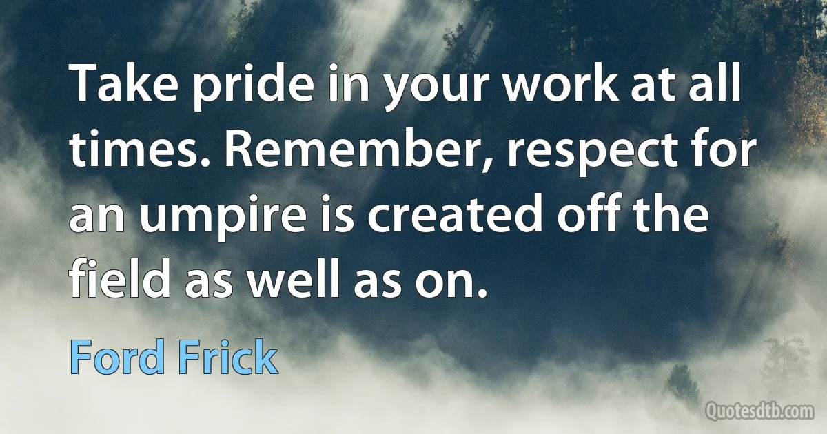 Take pride in your work at all times. Remember, respect for an umpire is created off the field as well as on. (Ford Frick)