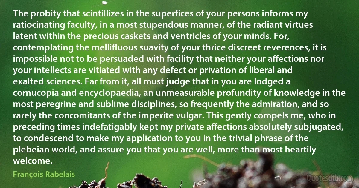 The probity that scintillizes in the superfices of your persons informs my ratiocinating faculty, in a most stupendous manner, of the radiant virtues latent within the precious caskets and ventricles of your minds. For, contemplating the mellifluous suavity of your thrice discreet reverences, it is impossible not to be persuaded with facility that neither your affections nor your intellects are vitiated with any defect or privation of liberal and exalted sciences. Far from it, all must judge that in you are lodged a cornucopia and encyclopaedia, an unmeasurable profundity of knowledge in the most peregrine and sublime disciplines, so frequently the admiration, and so rarely the concomitants of the imperite vulgar. This gently compels me, who in preceding times indefatigably kept my private affections absolutely subjugated, to condescend to make my application to you in the trivial phrase of the plebeian world, and assure you that you are well, more than most heartily welcome. (François Rabelais)