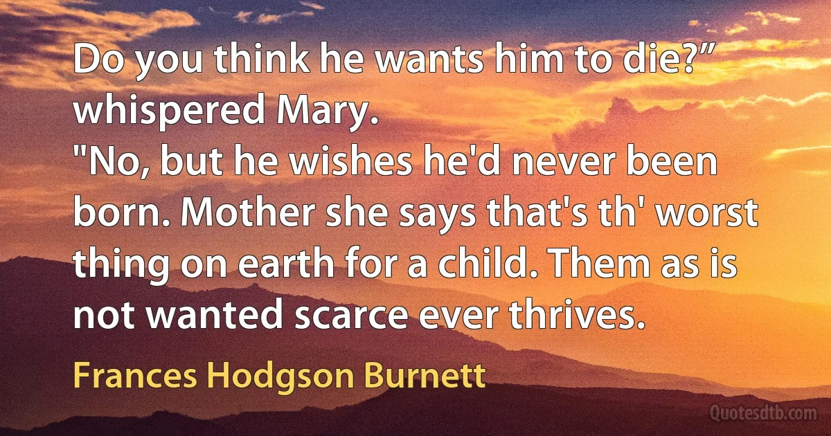 Do you think he wants him to die?” whispered Mary.
"No, but he wishes he'd never been born. Mother she says that's th' worst thing on earth for a child. Them as is not wanted scarce ever thrives. (Frances Hodgson Burnett)