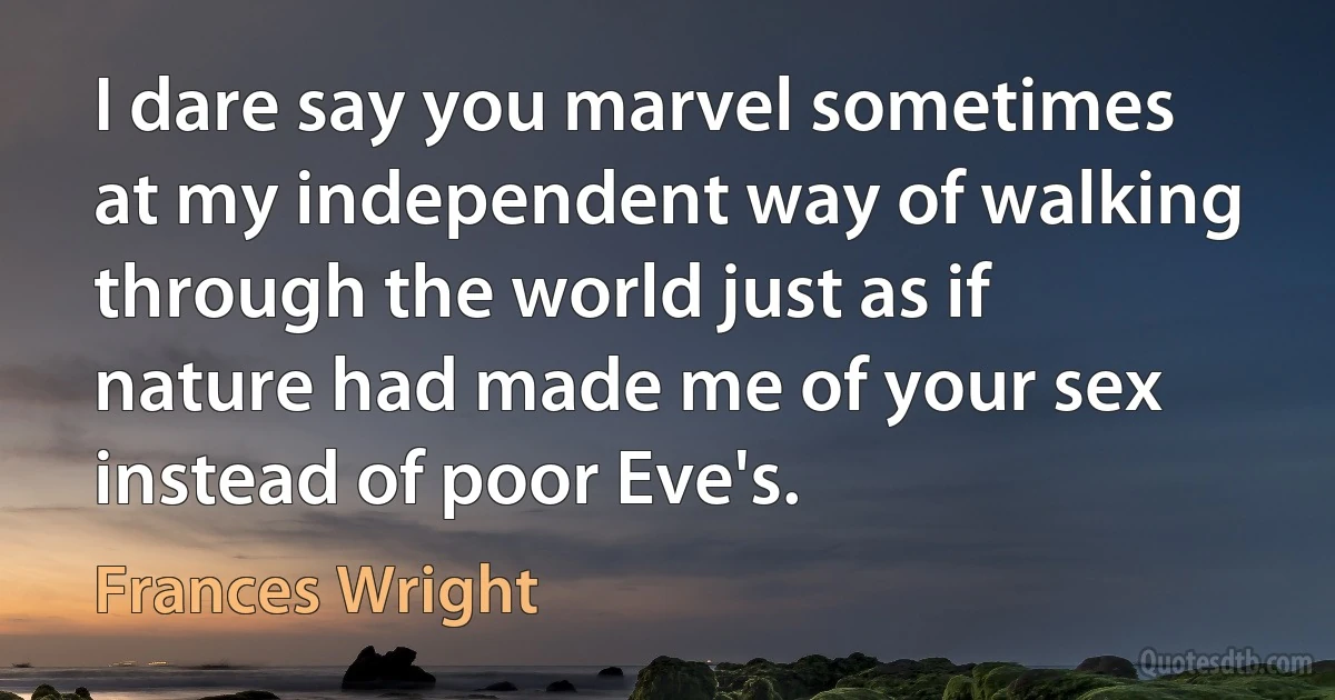 I dare say you marvel sometimes at my independent way of walking through the world just as if nature had made me of your sex instead of poor Eve's. (Frances Wright)