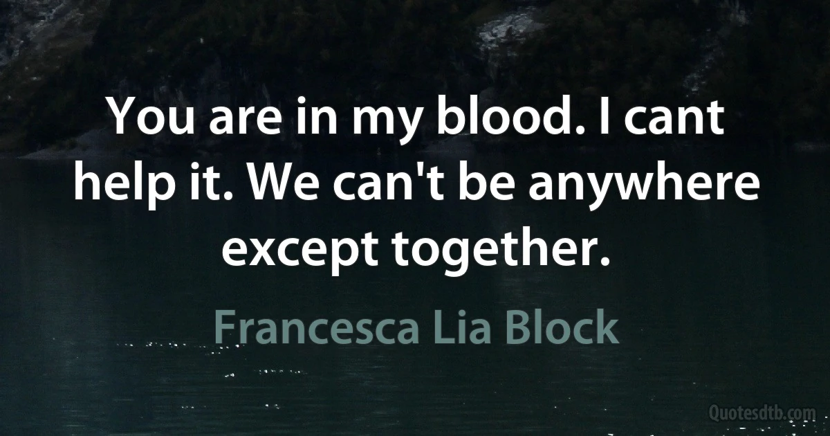 You are in my blood. I cant help it. We can't be anywhere except together. (Francesca Lia Block)