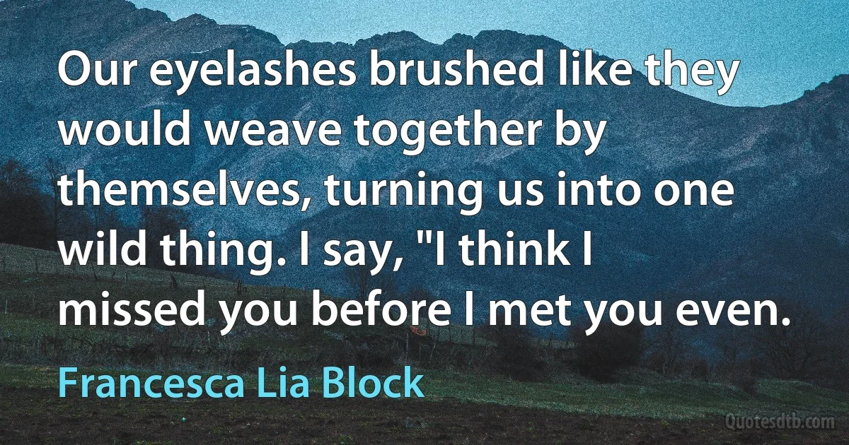 Our eyelashes brushed like they would weave together by themselves, turning us into one wild thing. I say, "I think I missed you before I met you even. (Francesca Lia Block)