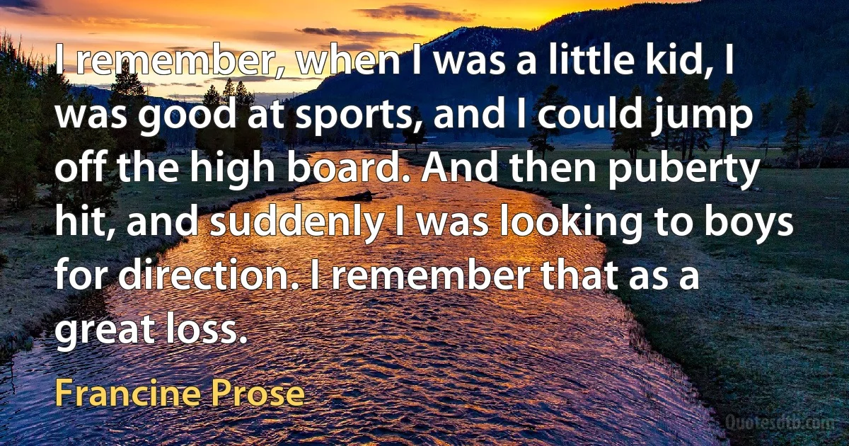 I remember, when I was a little kid, I was good at sports, and I could jump off the high board. And then puberty hit, and suddenly I was looking to boys for direction. I remember that as a great loss. (Francine Prose)