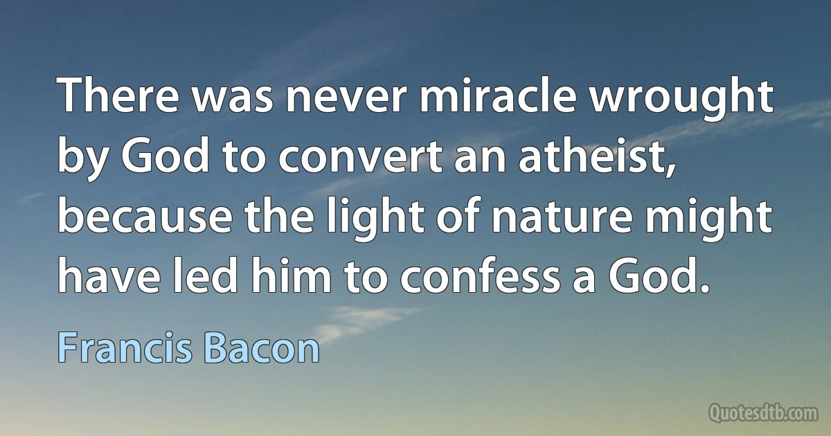 There was never miracle wrought by God to convert an atheist, because the light of nature might have led him to confess a God. (Francis Bacon)