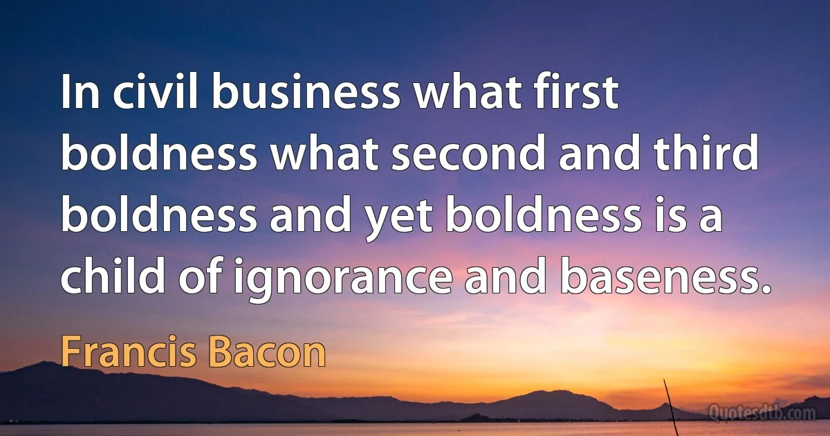 In civil business what first boldness what second and third boldness and yet boldness is a child of ignorance and baseness. (Francis Bacon)