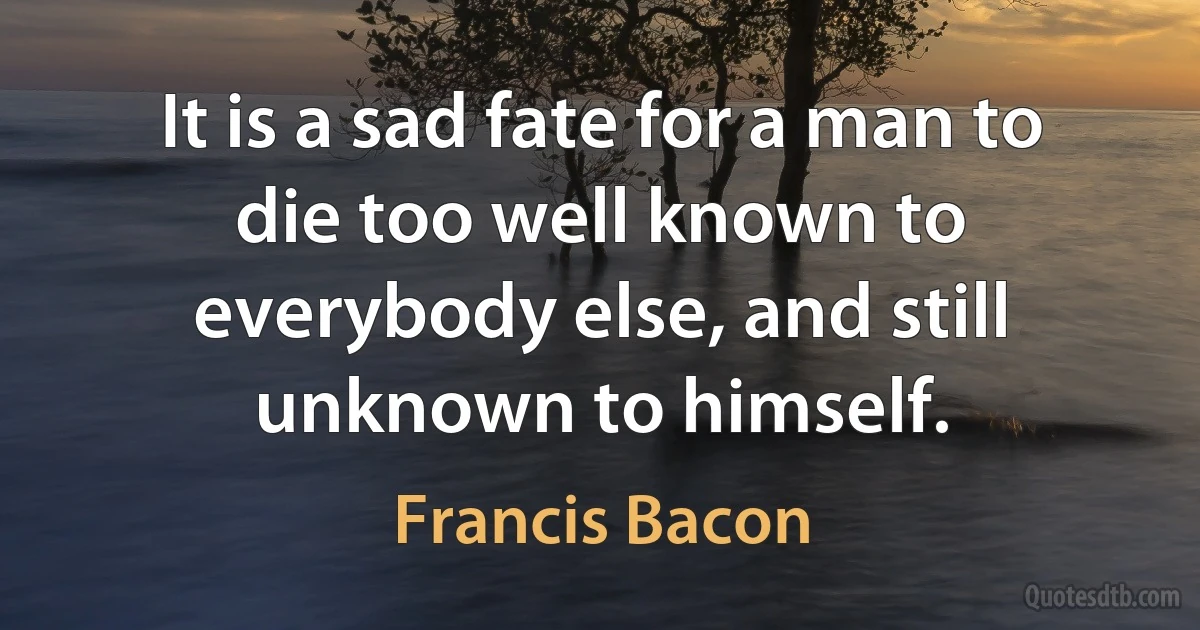 It is a sad fate for a man to die too well known to everybody else, and still unknown to himself. (Francis Bacon)