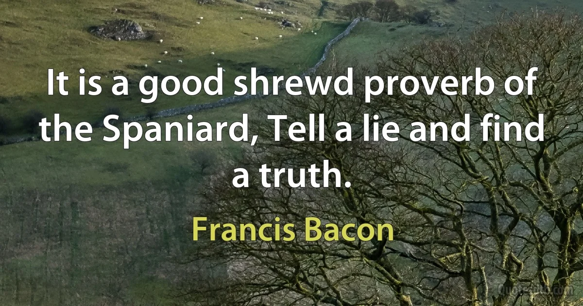 It is a good shrewd proverb of the Spaniard, Tell a lie and find a truth. (Francis Bacon)