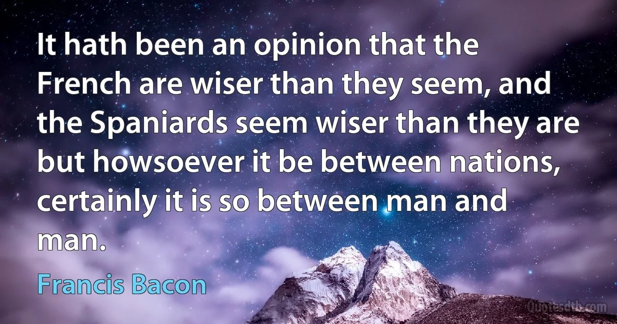 It hath been an opinion that the French are wiser than they seem, and the Spaniards seem wiser than they are but howsoever it be between nations, certainly it is so between man and man. (Francis Bacon)