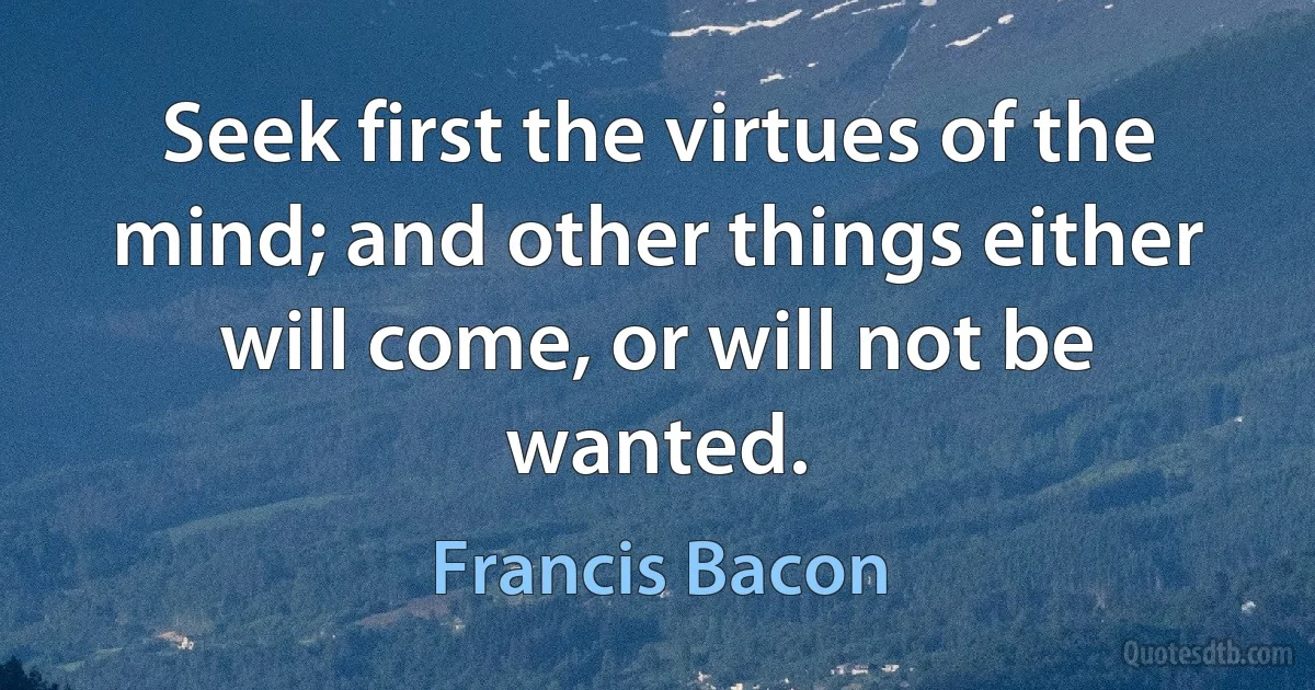 Seek first the virtues of the mind; and other things either will come, or will not be wanted. (Francis Bacon)