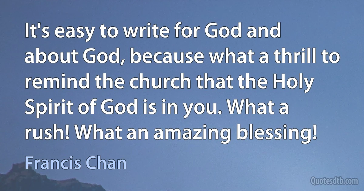 It's easy to write for God and about God, because what a thrill to remind the church that the Holy Spirit of God is in you. What a rush! What an amazing blessing! (Francis Chan)