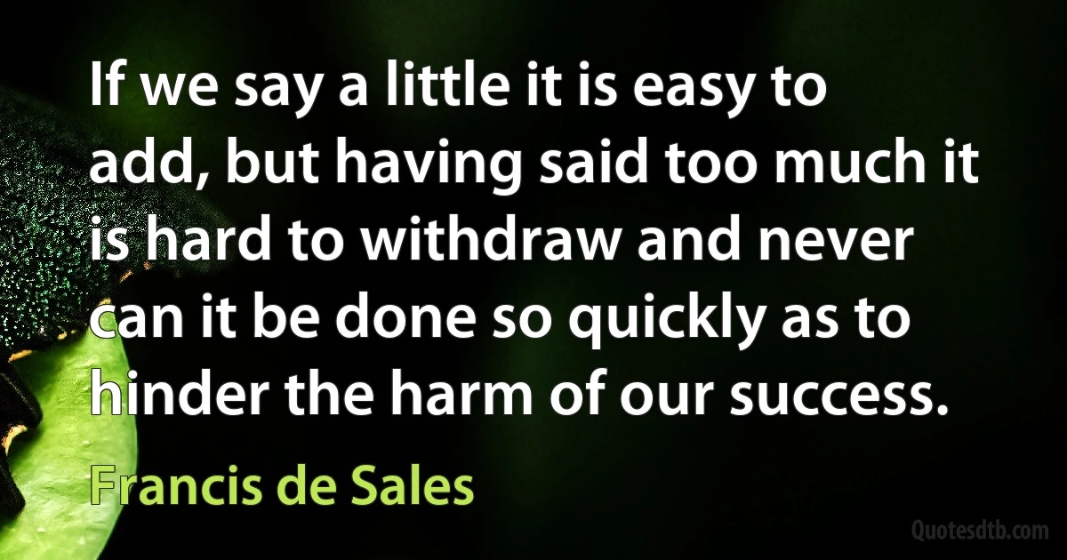 If we say a little it is easy to add, but having said too much it is hard to withdraw and never can it be done so quickly as to hinder the harm of our success. (Francis de Sales)