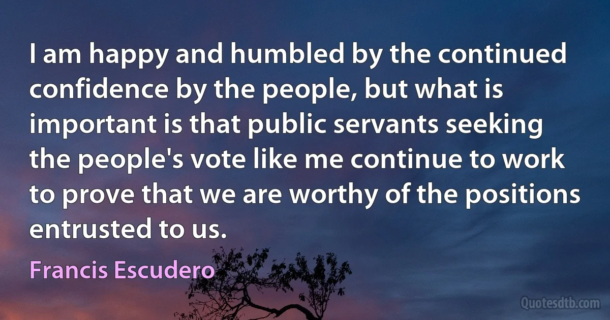 I am happy and humbled by the continued confidence by the people, but what is important is that public servants seeking the people's vote like me continue to work to prove that we are worthy of the positions entrusted to us. (Francis Escudero)