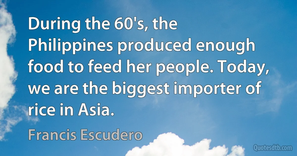 During the 60's, the Philippines produced enough food to feed her people. Today, we are the biggest importer of rice in Asia. (Francis Escudero)