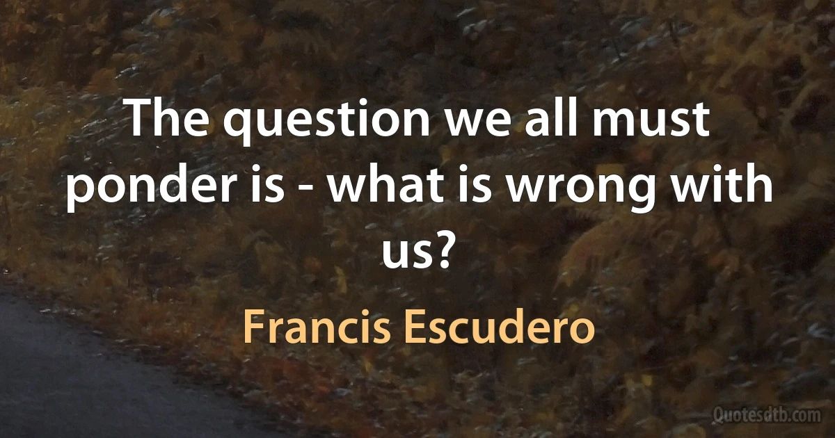 The question we all must ponder is - what is wrong with us? (Francis Escudero)