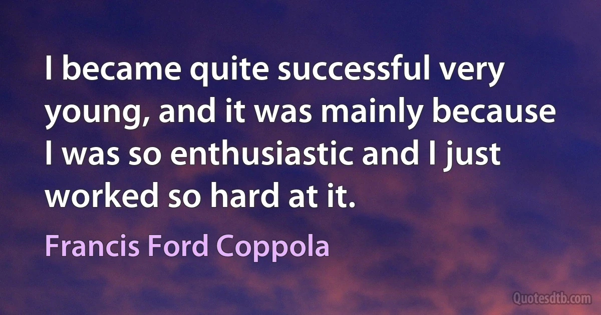 I became quite successful very young, and it was mainly because I was so enthusiastic and I just worked so hard at it. (Francis Ford Coppola)