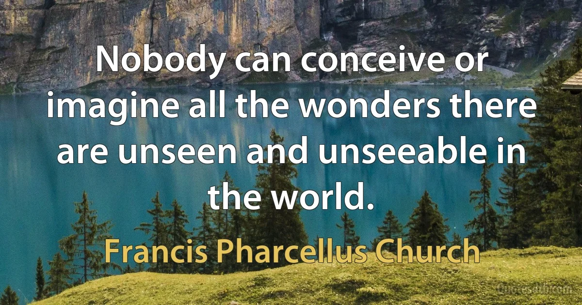 Nobody can conceive or imagine all the wonders there are unseen and unseeable in the world. (Francis Pharcellus Church)