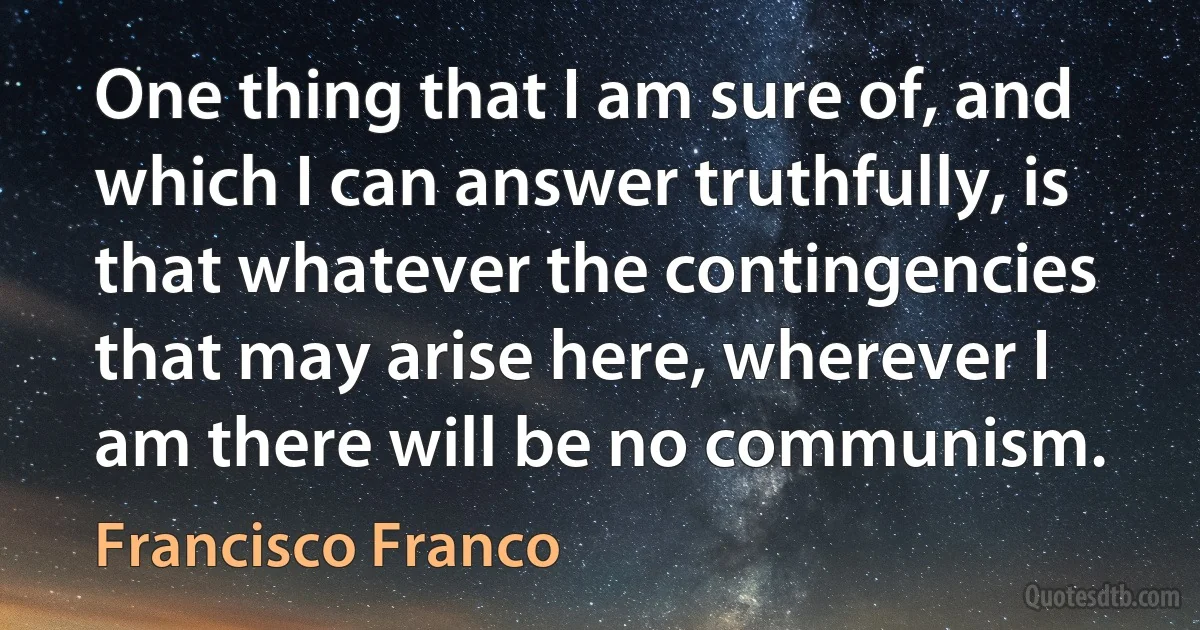 One thing that I am sure of, and which I can answer truthfully, is that whatever the contingencies that may arise here, wherever I am there will be no communism. (Francisco Franco)